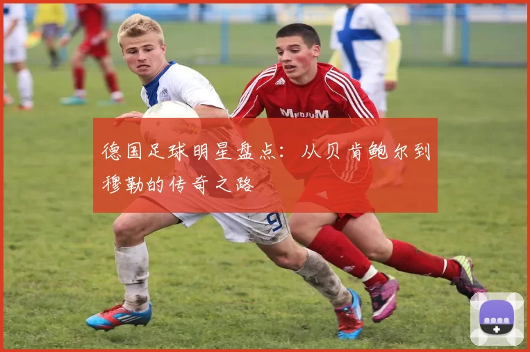 德国足球明星盘点：从贝肯鲍尔到穆勒的传奇之路