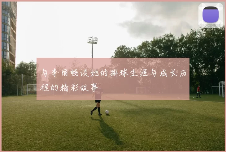 与李丽畅谈她的排球生涯与成长历程的精彩故事