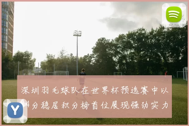 深圳羽毛球队在世界杯预选赛中以84分稳居积分榜首位展现强劲实力