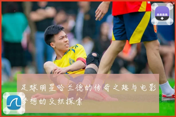 足球明星哈兰德的传奇之路与电影梦想的交织探索